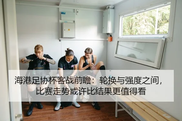 海港足协杯客战前瞻：轮换与强度之间，比赛走势或许比结果更值得看